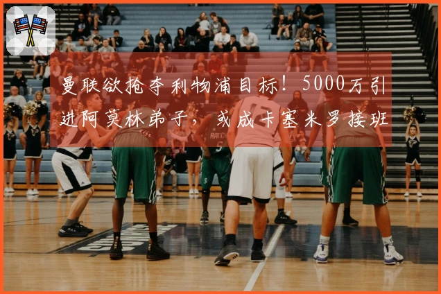 曼联欲抢夺利物浦目标！5000万引进阿莫林弟子，或成卡塞米罗接班人