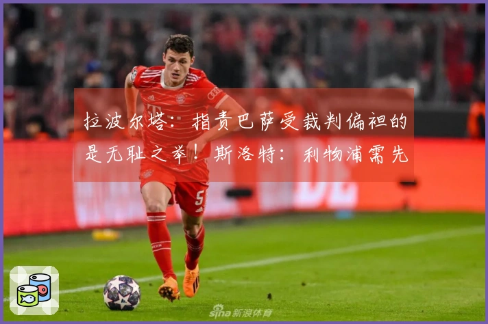 拉波尔塔：指责巴萨受裁判偏袒的是无耻之举！斯洛特：利物浦需先出售再进行引援