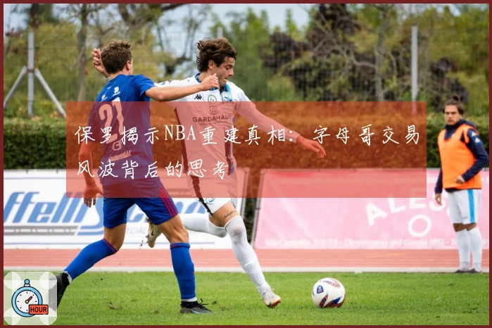 保罗揭示NBA重建真相：字母哥交易风波背后的思考