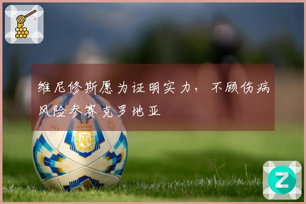 维尼修斯愿为证明实力，不顾伤病风险参赛克罗地亚