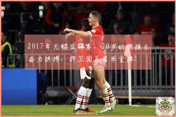 2017年无锡亚锦赛，20岁的樊振东奋力拼搏，捍卫国乒男单金牌！