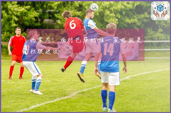 西蒙尼：面对巴萨的唯一策略就是积极进攻