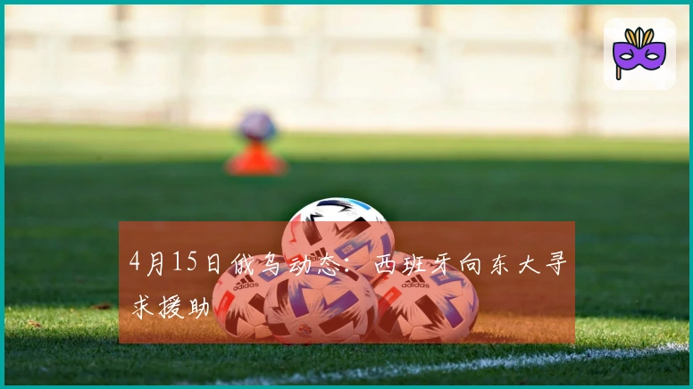 4月15日俄乌动态：西班牙向东大寻求援助