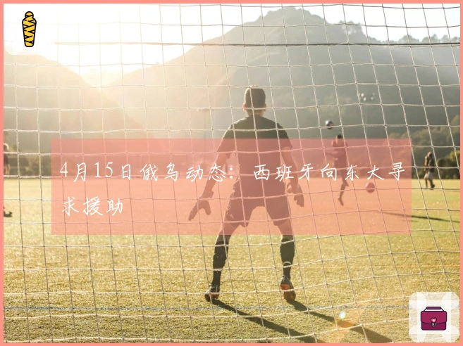 4月15日俄乌动态：西班牙向东大寻求援助