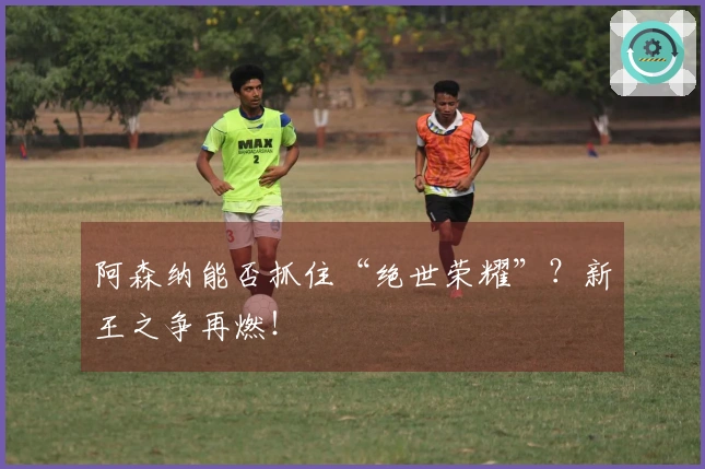 阿森纳能否抓住“绝世荣耀”?新王之争再燃!