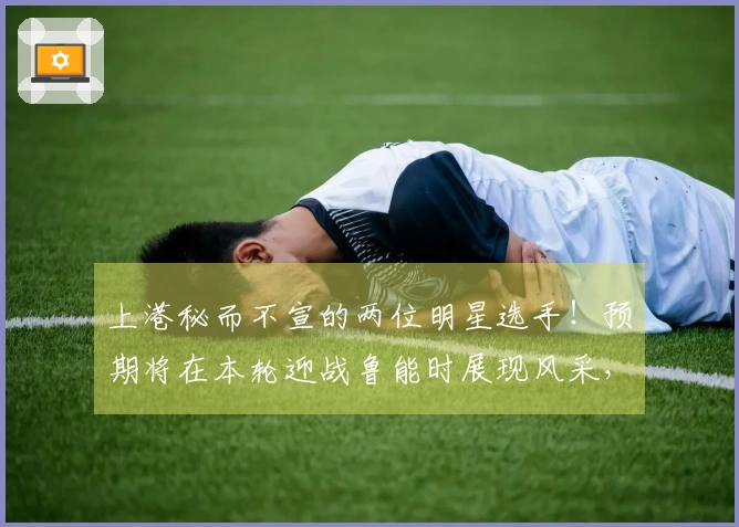 上港秘而不宣的两位明星选手！预期将在本轮迎战鲁能时展现风采，令人期待