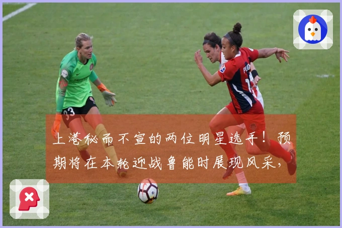 上港秘而不宣的两位明星选手！预期将在本轮迎战鲁能时展现风采，令人期待