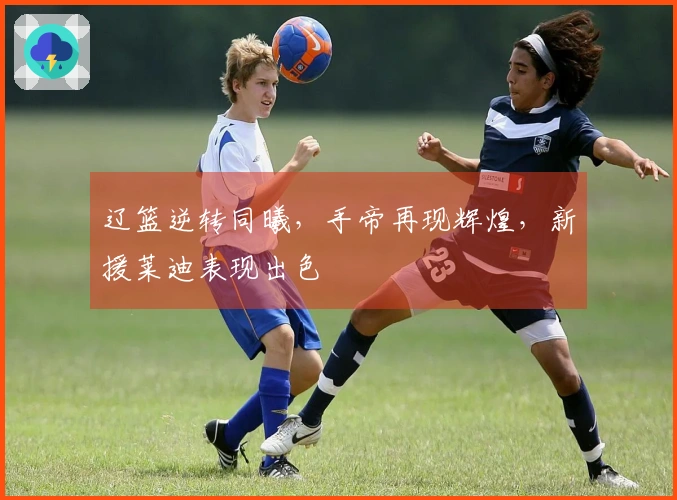 辽篮逆转同曦，手帝再现辉煌，新援莱迪表现出色