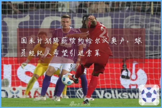 国米计划降薪续约恰尔汉奥卢，球员经纪人希望引进索莱