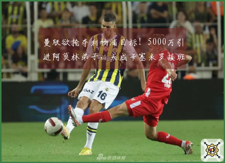 曼联欲抢夺利物浦目标！5000万引进阿莫林弟子，或成卡塞米罗接班人