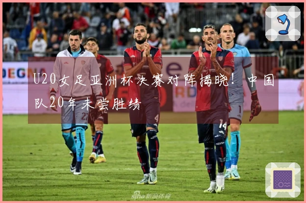 U20女足亚洲杯决赛对阵揭晓！中国队20年未尝胜绩