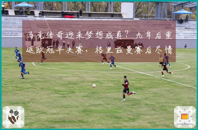 马竞传奇迎来梦想成真？九年后重返欧冠半决赛，格里兹曼赛后尽情狂欢