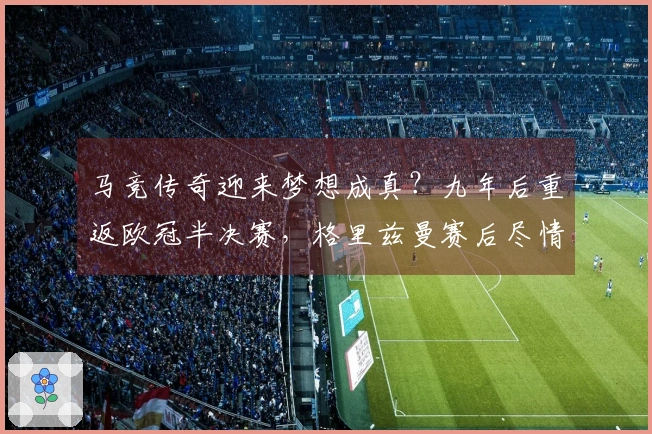 马竞传奇迎来梦想成真？九年后重返欧冠半决赛，格里兹曼赛后尽情狂欢