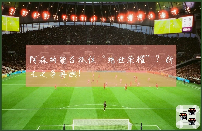 阿森纳能否抓住“绝世荣耀”？新王之争再燃！