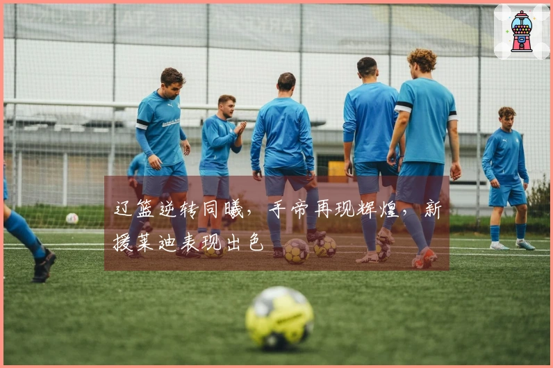 辽篮逆转同曦，手帝再现辉煌，新援莱迪表现出色